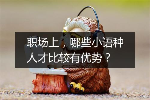 职场上，哪些小语种人才比较有优势？