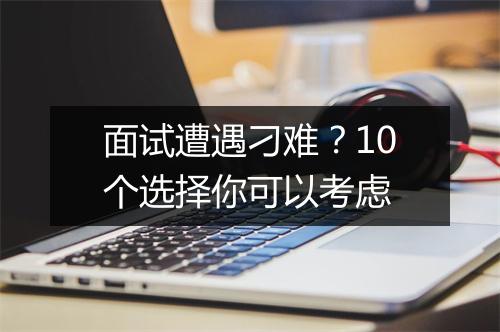 面试遭遇刁难？10个选择你可以考虑