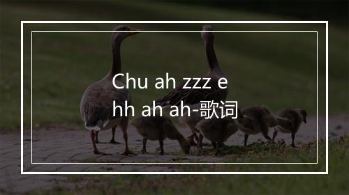 Chu ah zzz ehh ah ah-歌词