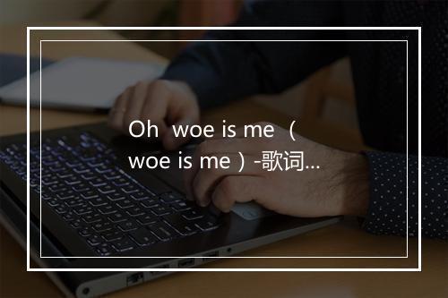 Oh  woe is me （woe is me）-歌词_2