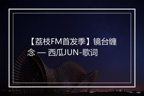 【荔枝FM首发季】镜台缠念 — 西瓜JUN-歌词