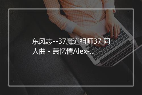 东风志--37魔道祖师37 同人曲 - 萧忆情Alex-歌词_1