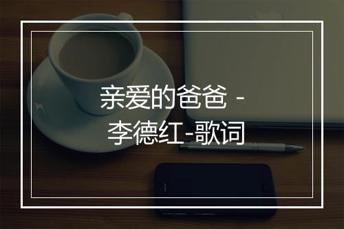 亲爱的爸爸 - 李德红-歌词