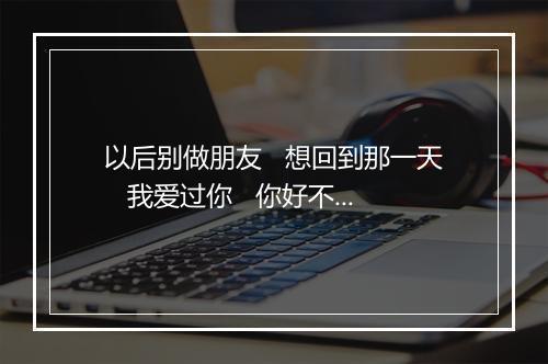 以后别做朋友   想回到那一天   我爱过你   你好不好 (Live) (第12届KKBOX风云榜) - 周兴哲 (Eric Chou)-歌词