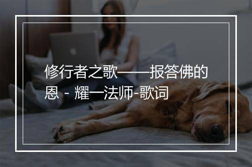 修行者之歌——报答佛的恩 - 耀一法师-歌词