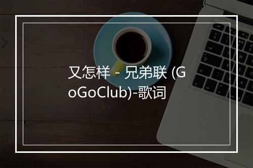 又怎样 - 兄弟联 (GoGoClub)-歌词