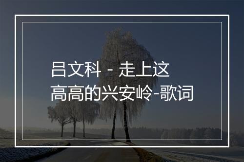 吕文科 - 走上这高高的兴安岭-歌词