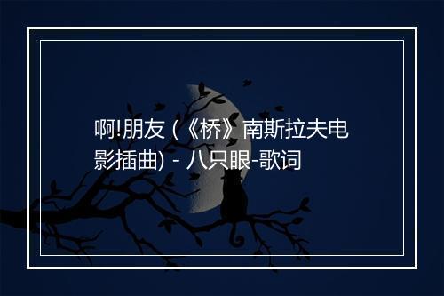 啊!朋友 (《桥》南斯拉夫电影插曲) - 八只眼-歌词