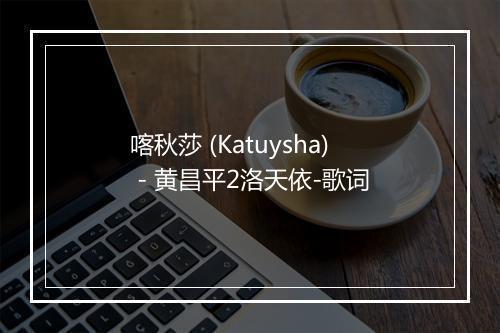 喀秋莎 (Katuysha) - 黄昌平2洛天依-歌词