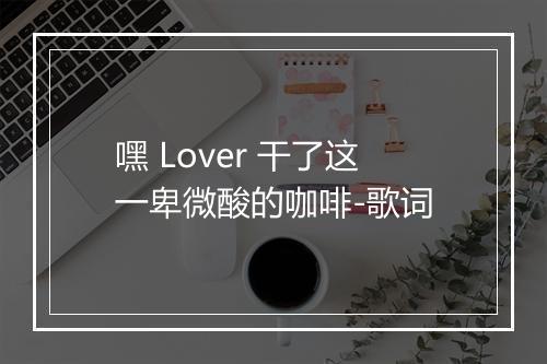 嘿 Lover 干了这一卑微酸的咖啡-歌词