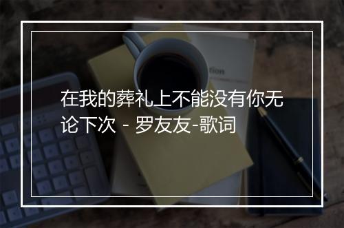 在我的葬礼上不能没有你无论下次 - 罗友友-歌词