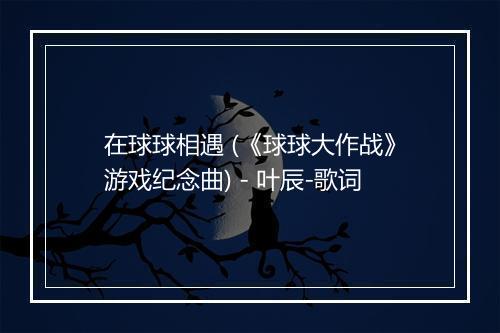 在球球相遇 (《球球大作战》游戏纪念曲) - 叶辰-歌词