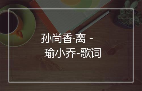 孙尚香·离 - 瑜小乔-歌词