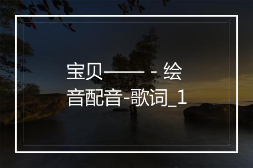 宝贝—— - 绘音配音-歌词_1