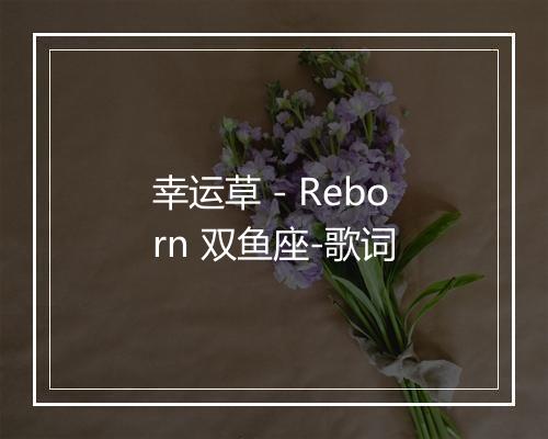 幸运草 - Reborn 双鱼座-歌词