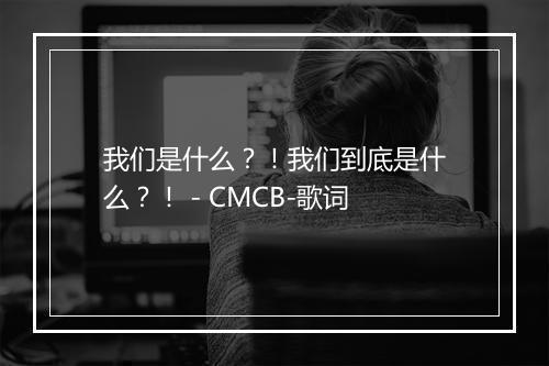 我们是什么？！我们到底是什么？！ - CMCB-歌词