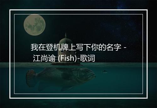 我在登机牌上写下你的名字 - 江尚谕 (Fish)-歌词