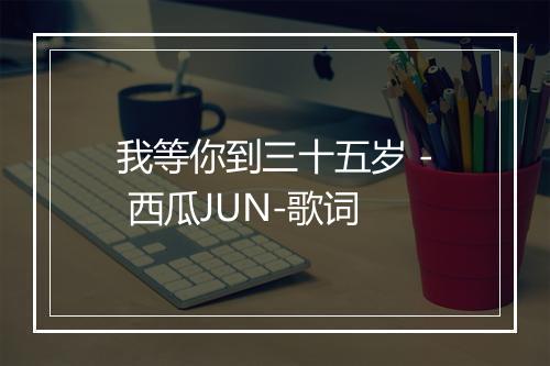 我等你到三十五岁 - 西瓜JUN-歌词