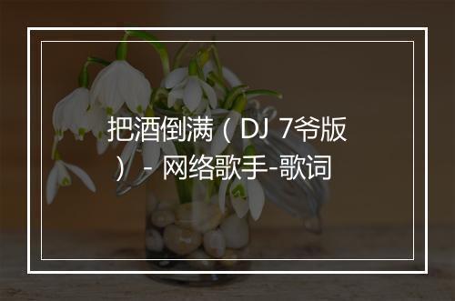 把酒倒满（DJ 7爷版） - 网络歌手-歌词