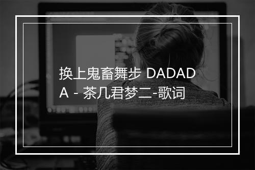 换上鬼畜舞步 DADADA - 茶几君梦二-歌词