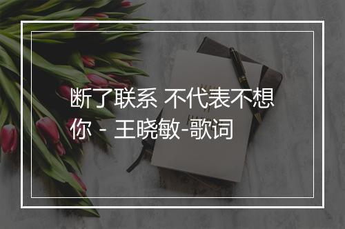 断了联系 不代表不想你 - 王晓敏-歌词