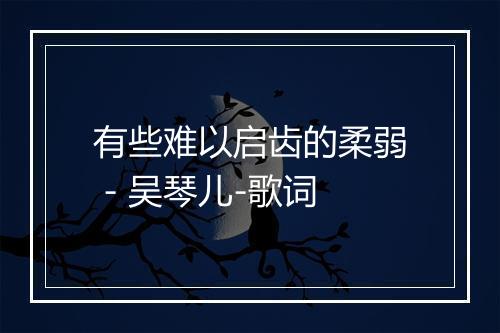 有些难以启齿的柔弱 - 吴琴儿-歌词