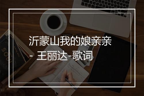 沂蒙山我的娘亲亲 - 王丽达-歌词