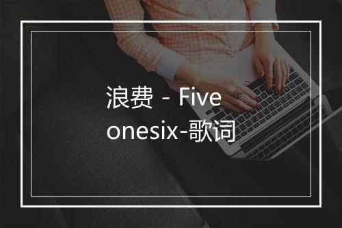 浪费 - Fiveonesix-歌词