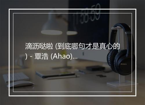 滴沥哒啦 (到底哪句才是真心的) - 覃浩 (Ahao)-歌词