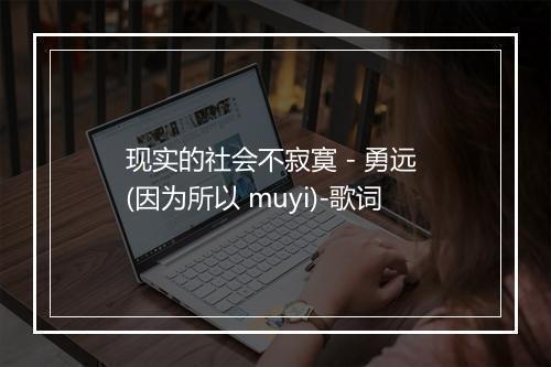 现实的社会不寂寞 - 勇远 (因为所以 muyi)-歌词