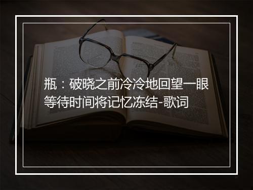 瓶：破晓之前冷冷地回望一眼等待时间将记忆冻结-歌词