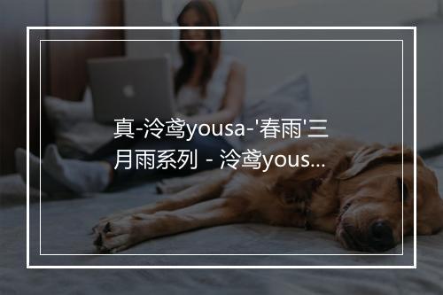 真-泠鸢yousa-'春雨'三月雨系列 - 泠鸢yousa-歌词