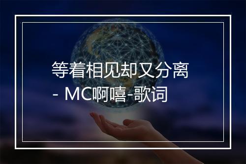 等着相见却又分离 - MC啊嘻-歌词