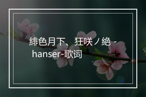 緋色月下、狂咲ノ絶 - hanser-歌词