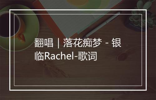 翻唱｜落花痴梦 - 银临Rachel-歌词