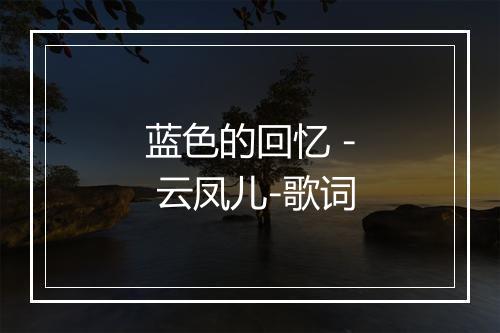 蓝色的回忆 - 云凤儿-歌词