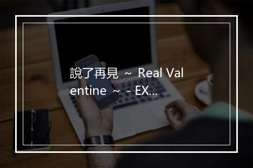 說了再見 ～ Real Valentine ～ - EXILE ATSUSHI-歌词