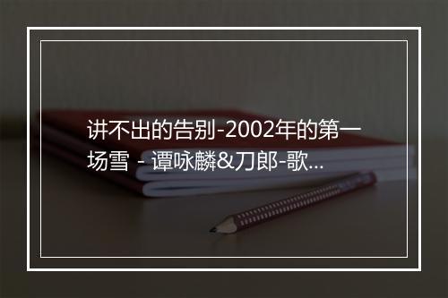 讲不出的告别-2002年的第一场雪 - 谭咏麟&刀郎-歌词