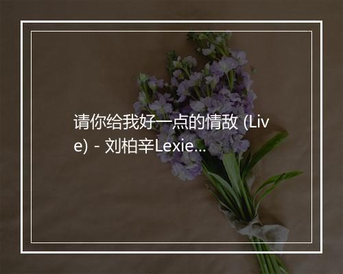 请你给我好一点的情敌 (Live) - 刘柏辛Lexie (Lexie)-歌词