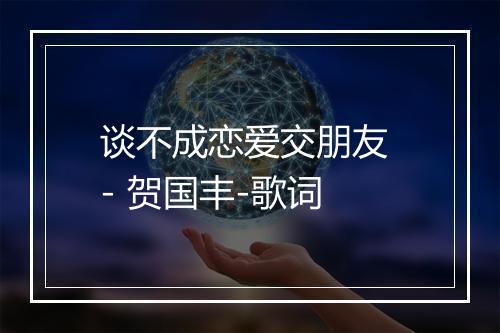 谈不成恋爱交朋友 - 贺国丰-歌词