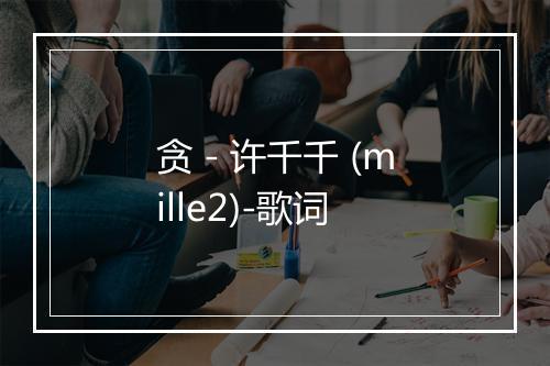 贪 - 许千千 (mille2)-歌词