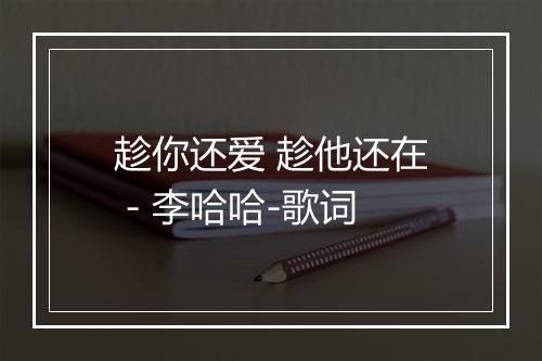 趁你还爱 趁他还在 - 李哈哈-歌词