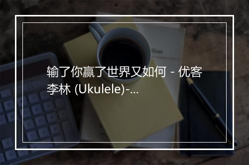 输了你赢了世界又如何 - 优客李林 (Ukulele)-歌词_1