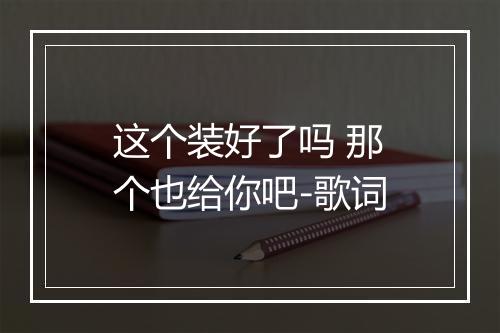 这个装好了吗 那个也给你吧-歌词