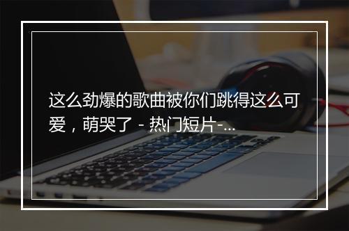 这么劲爆的歌曲被你们跳得这么可爱，萌哭了 - 热门短片-歌词