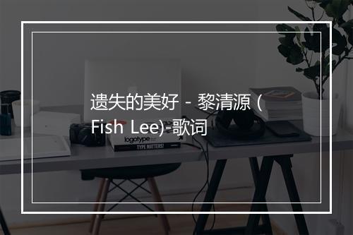 遗失的美好 - 黎清源 (Fish Lee)-歌词