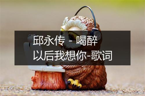 邱永传 - 喝醉以后我想你-歌词