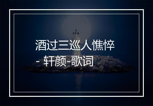 酒过三巡人憔悴 - 轩颜-歌词