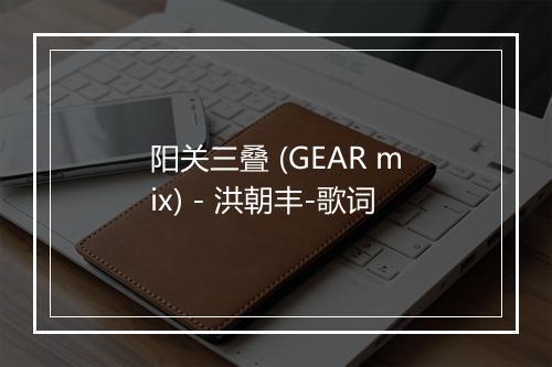 阳关三叠 (GEAR mix) - 洪朝丰-歌词