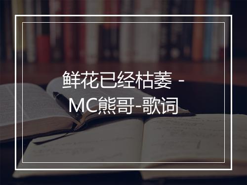 鲜花已经枯萎 - MC熊哥-歌词